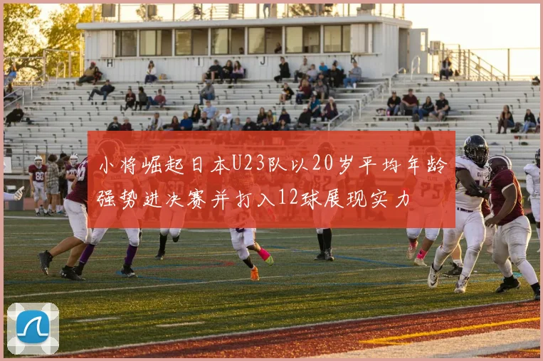 小将崛起日本U23队以20岁平均年龄强势进决赛并打入12球展现实力
