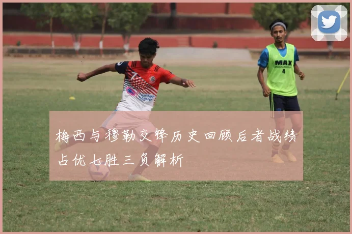 梅西与穆勒交锋历史回顾后者战绩占优七胜三负解析