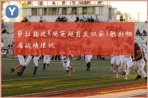 萨拉赫近8场英超首发仅获1胜利物浦战绩堪忧