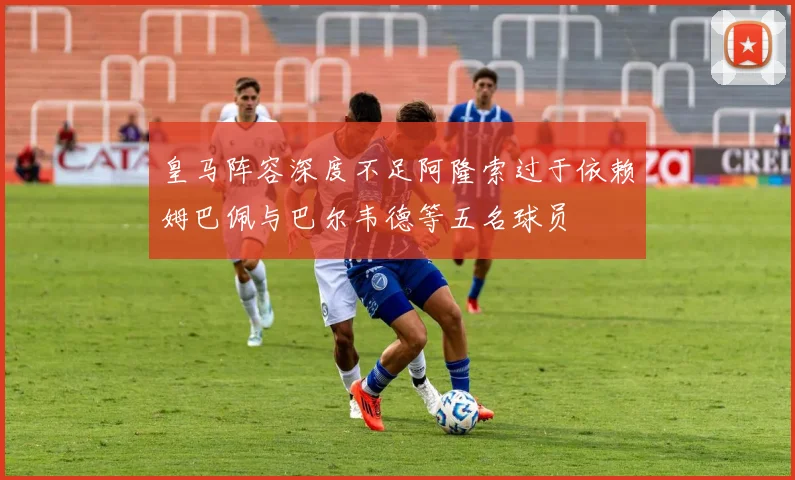 皇马阵容深度不足阿隆索过于依赖姆巴佩与巴尔韦德等五名球员