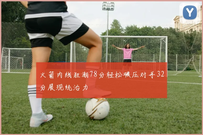 火箭内线狂潮78分轻松碾压对手32分展现统治力