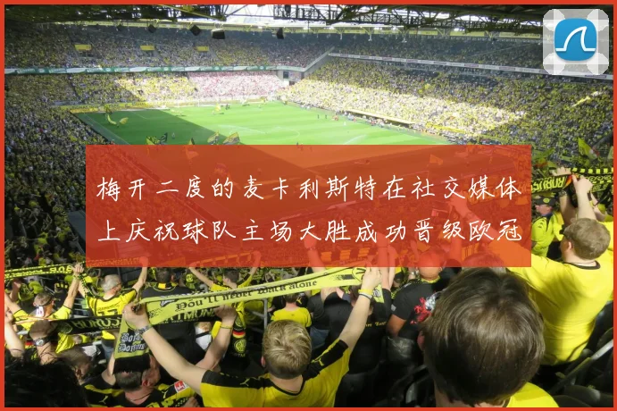 梅开二度的麦卡利斯特在社交媒体上庆祝球队主场大胜成功晋级欧冠16强