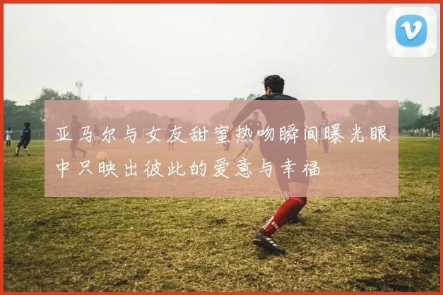 亚马尔与女友甜蜜热吻瞬间曝光眼中只映出彼此的爱意与幸福