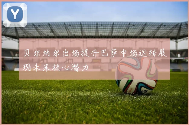 贝尔纳尔出场提升巴萨中场运转展现未来核心潜力