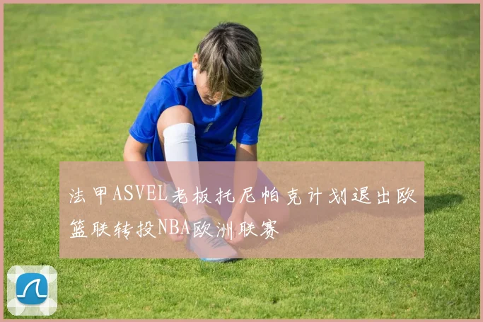 法甲ASVEL老板托尼帕克计划退出欧篮联转投NBA欧洲联赛