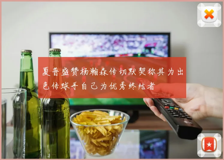 夏普盛赞杨瀚森传切默契称其为出色传球手自己为优秀终结者