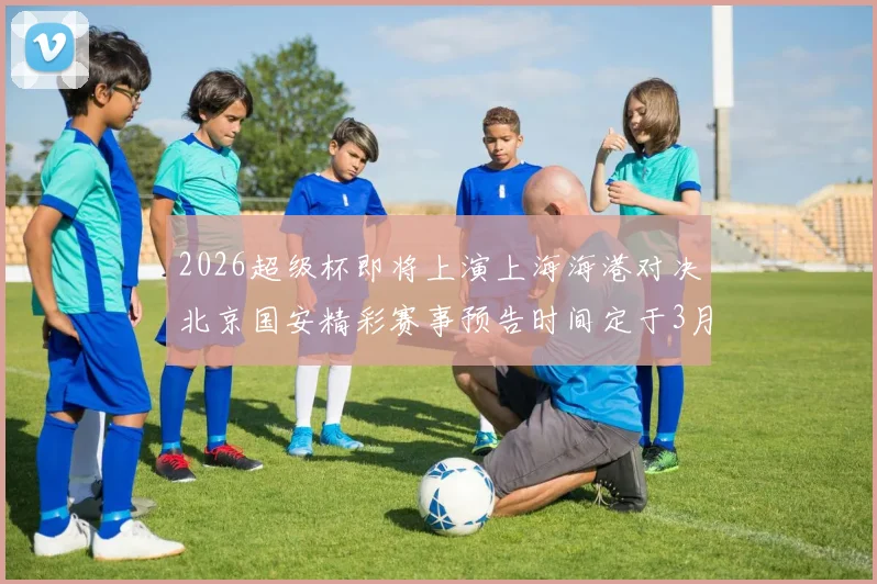 2026超级杯即将上演上海海港对决北京国安精彩赛事预告时间定于3月1日下午15点30分
