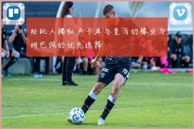 经纪人揭秘卢卡库与皇马的缘分与姆巴佩的优先选择