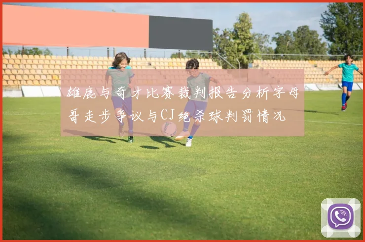 雄鹿与奇才比赛裁判报告分析字母哥走步争议与CJ绝杀球判罚情况