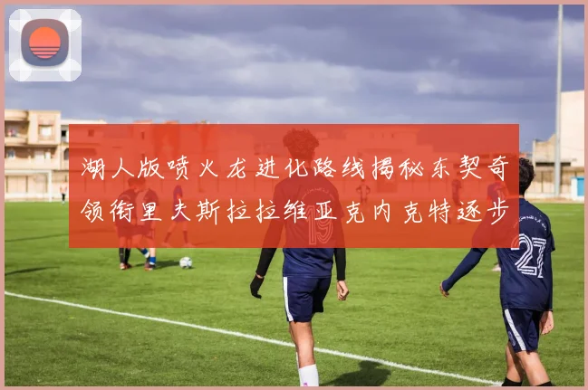 湖人版喷火龙进化路线揭秘东契奇领衔里夫斯拉拉维亚克内克特逐步崛起