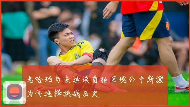 老哈珀与麦迪谈首轮困境公牛新援为何选择挑战历史