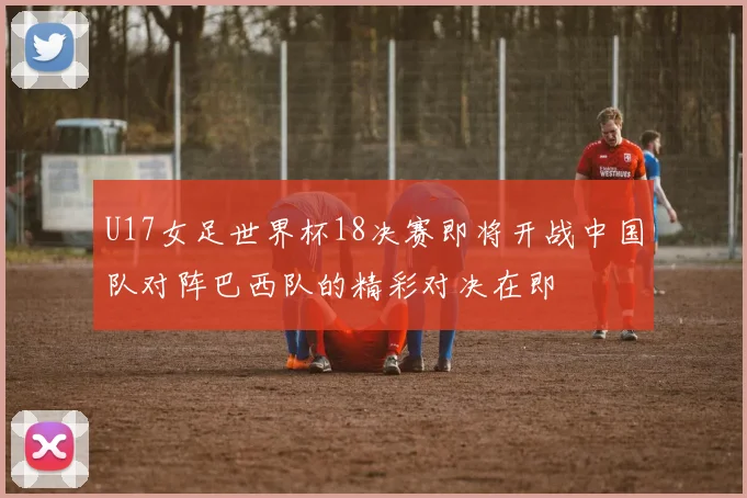 U17女足世界杯18决赛即将开战中国队对阵巴西队的精彩对决在即