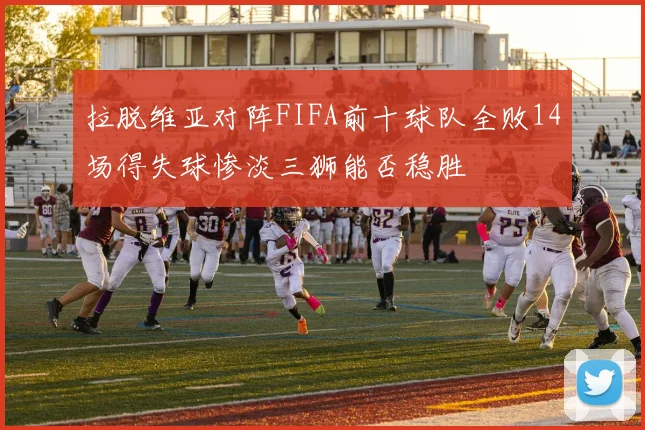 拉脱维亚对阵FIFA前十球队全败14场得失球惨淡三狮能否稳胜