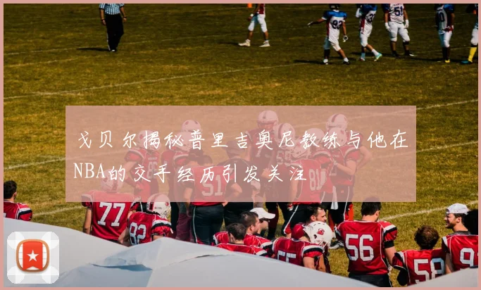 戈贝尔揭秘普里吉奥尼教练与他在NBA的交手经历引发关注