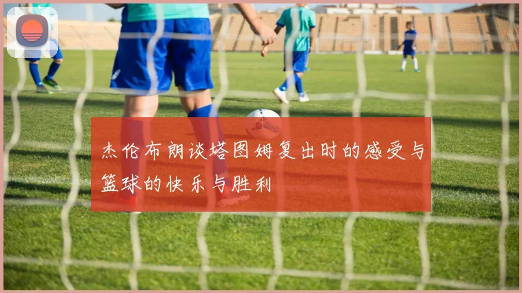 杰伦布朗谈塔图姆复出时的感受与篮球的快乐与胜利